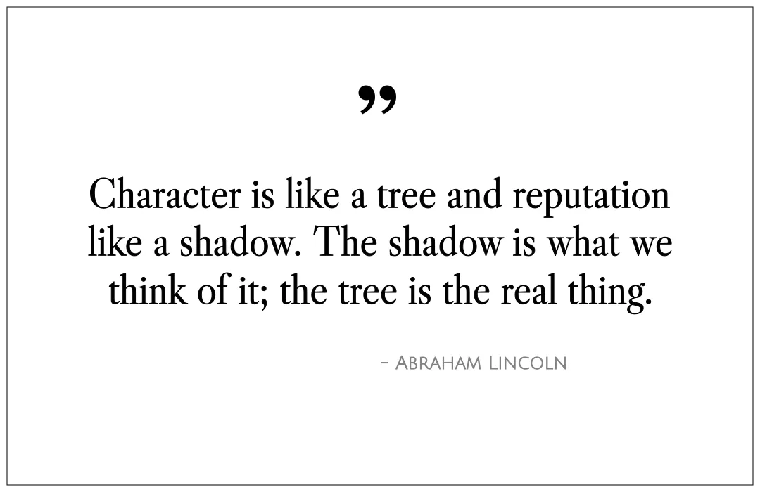 Character is like a tree and reputation like a shadow. The shadow is what we think of it; the tree is the real thing.